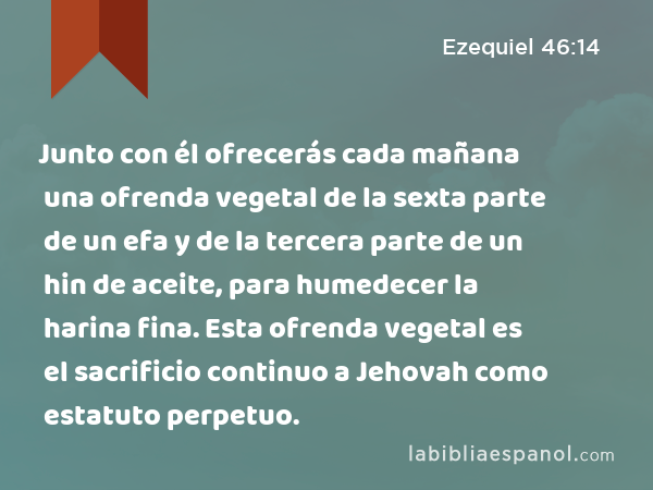 Junto con él ofrecerás cada mañana una ofrenda vegetal de la sexta parte de un efa y de la tercera parte de un hin de aceite, para humedecer la harina fina. Esta ofrenda vegetal es el sacrificio continuo a Jehovah como estatuto perpetuo. - Ezequiel 46:14