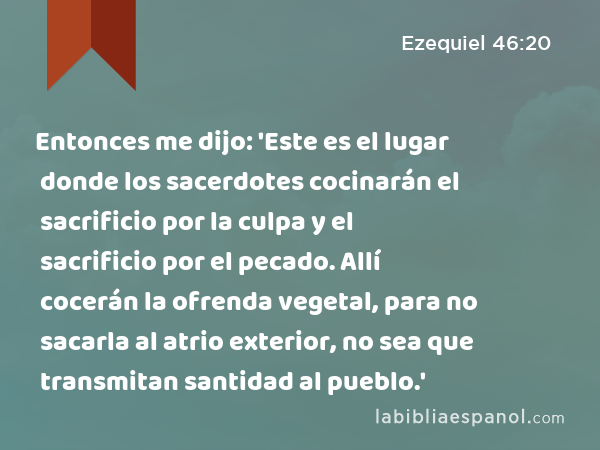 Entonces me dijo: 'Este es el lugar donde los sacerdotes cocinarán el sacrificio por la culpa y el sacrificio por el pecado. Allí cocerán la ofrenda vegetal, para no sacarla al atrio exterior, no sea que transmitan santidad al pueblo.' - Ezequiel 46:20