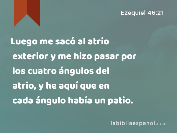 Luego me sacó al atrio exterior y me hizo pasar por los cuatro ángulos del atrio, y he aquí que en cada ángulo había un patio. - Ezequiel 46:21