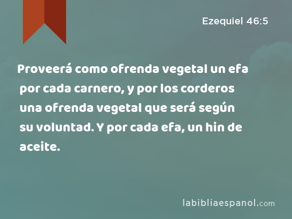 Proveerá como ofrenda vegetal un efa por cada carnero, y por los corderos una ofrenda vegetal que será según su voluntad. Y por cada efa, un hin de aceite. - Ezequiel 46:5