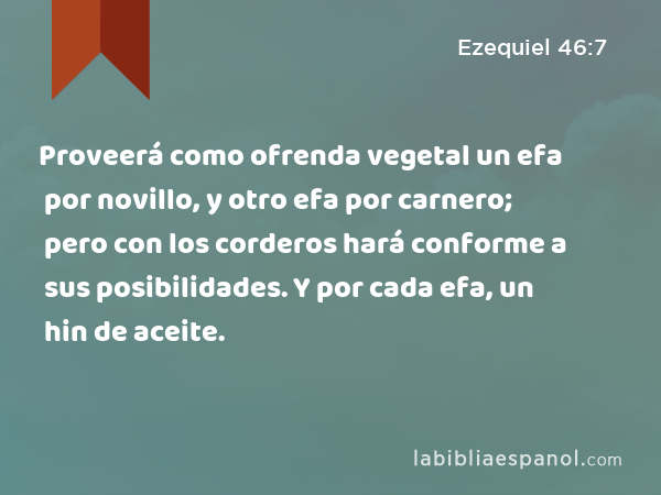 Proveerá como ofrenda vegetal un efa por novillo, y otro efa por carnero; pero con los corderos hará conforme a sus posibilidades. Y por cada efa, un hin de aceite. - Ezequiel 46:7