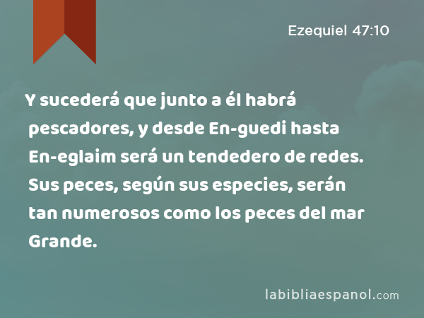 Y sucederá que junto a él habrá pescadores, y desde En-guedi hasta En-eglaim será un tendedero de redes. Sus peces, según sus especies, serán tan numerosos como los peces del mar Grande. - Ezequiel 47:10