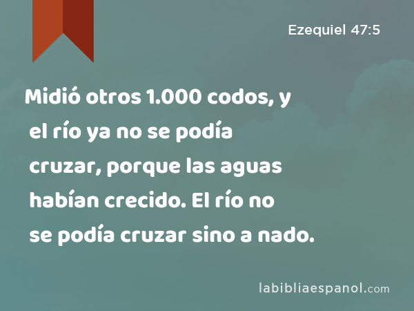 Midió otros 1.000 codos, y el río ya no se podía cruzar, porque las aguas habían crecido. El río no se podía cruzar sino a nado. - Ezequiel 47:5