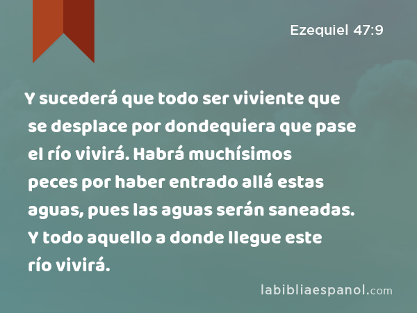 Y sucederá que todo ser viviente que se desplace por dondequiera que pase el río vivirá. Habrá muchísimos peces por haber entrado allá estas aguas, pues las aguas serán saneadas. Y todo aquello a donde llegue este río vivirá. - Ezequiel 47:9