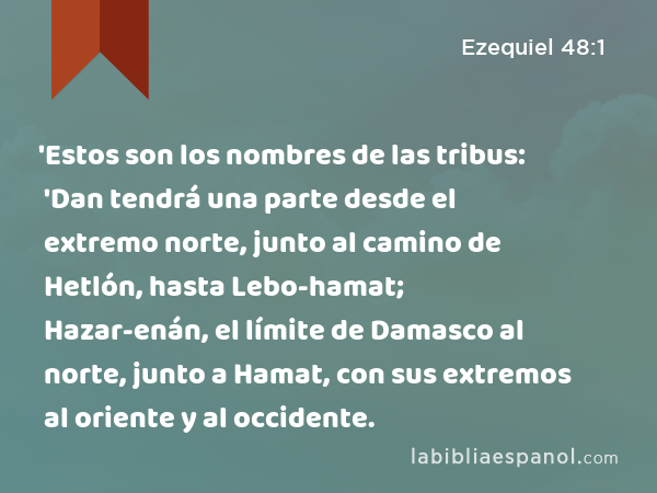 'Estos son los nombres de las tribus: 'Dan tendrá una parte desde el extremo norte, junto al camino de Hetlón, hasta Lebo-hamat; Hazar-enán, el límite de Damasco al norte, junto a Hamat, con sus extremos al oriente y al occidente. - Ezequiel 48:1