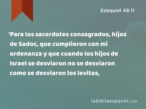 'Para los sacerdotes consagrados, hijos de Sadoc, que cumplieron con mi ordenanza y que cuando los hijos de Israel se desviaron no se desviaron como se desviaron los levitas, - Ezequiel 48:11