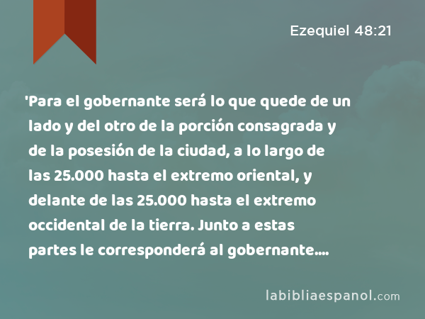 'Para el gobernante será lo que quede de un lado y del otro de la porción consagrada y de la posesión de la ciudad, a lo largo de las 25.000 hasta el extremo oriental, y delante de las 25.000 hasta el extremo occidental de la tierra. Junto a estas partes le corresponderá al gobernante. Será una porción consagrada, y el santuario del templo estará en medio de ella. - Ezequiel 48:21