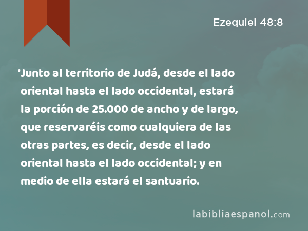 'Junto al territorio de Judá, desde el lado oriental hasta el lado occidental, estará la porción de 25.000 de ancho y de largo, que reservaréis como cualquiera de las otras partes, es decir, desde el lado oriental hasta el lado occidental; y en medio de ella estará el santuario. - Ezequiel 48:8