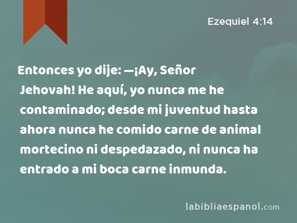 Entonces yo dije: —¡Ay, Señor Jehovah! He aquí, yo nunca me he contaminado; desde mi juventud hasta ahora nunca he comido carne de animal mortecino ni despedazado, ni nunca ha entrado a mi boca carne inmunda. - Ezequiel 4:14