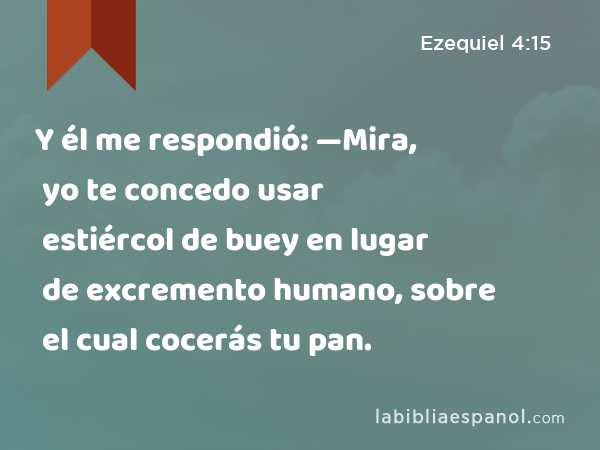 Y él me respondió: —Mira, yo te concedo usar estiércol de buey en lugar de excremento humano, sobre el cual cocerás tu pan. - Ezequiel 4:15