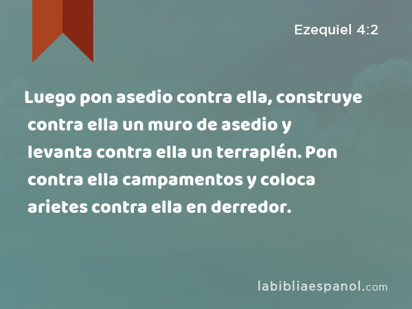 Luego pon asedio contra ella, construye contra ella un muro de asedio y levanta contra ella un terraplén. Pon contra ella campamentos y coloca arietes contra ella en derredor. - Ezequiel 4:2