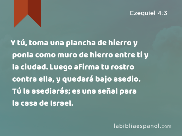 Y tú, toma una plancha de hierro y ponla como muro de hierro entre ti y la ciudad. Luego afirma tu rostro contra ella, y quedará bajo asedio. Tú la asediarás; es una señal para la casa de Israel. - Ezequiel 4:3