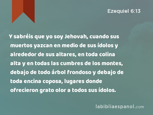 Y sabréis que yo soy Jehovah, cuando sus muertos yazcan en medio de sus ídolos y alrededor de sus altares, en toda colina alta y en todas las cumbres de los montes, debajo de todo árbol frondoso y debajo de toda encina coposa, lugares donde ofrecieron grato olor a todos sus ídolos. - Ezequiel 6:13