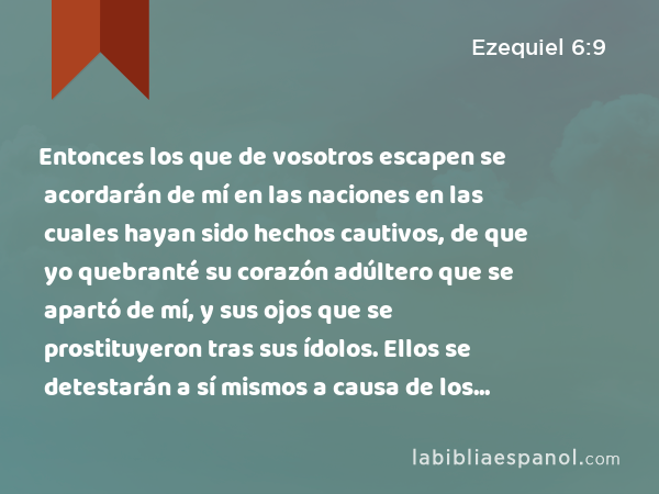 Entonces los que de vosotros escapen se acordarán de mí en las naciones en las cuales hayan sido hechos cautivos, de que yo quebranté su corazón adúltero que se apartó de mí, y sus ojos que se prostituyeron tras sus ídolos. Ellos se detestarán a sí mismos a causa de los males que hicieron, por todas sus abominaciones. - Ezequiel 6:9