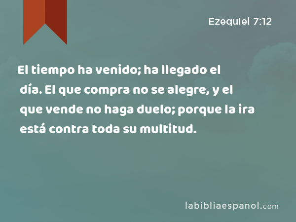 El tiempo ha venido; ha llegado el día. El que compra no se alegre, y el que vende no haga duelo; porque la ira está contra toda su multitud. - Ezequiel 7:12