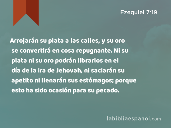 Arrojarán su plata a las calles, y su oro se convertirá en cosa repugnante. Ni su plata ni su oro podrán librarlos en el día de la ira de Jehovah, ni saciarán su apetito ni llenarán sus estómagos; porque esto ha sido ocasión para su pecado. - Ezequiel 7:19