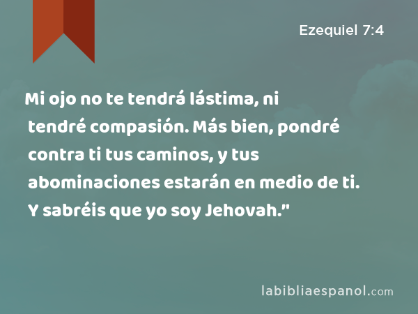 Mi ojo no te tendrá lástima, ni tendré compasión. Más bien, pondré contra ti tus caminos, y tus abominaciones estarán en medio de ti. Y sabréis que yo soy Jehovah.’' - Ezequiel 7:4