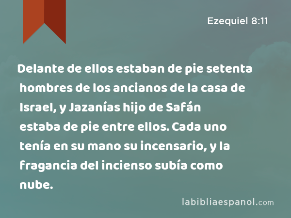 Delante de ellos estaban de pie setenta hombres de los ancianos de la casa de Israel, y Jazanías hijo de Safán estaba de pie entre ellos. Cada uno tenía en su mano su incensario, y la fragancia del incienso subía como nube. - Ezequiel 8:11