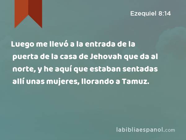 Luego me llevó a la entrada de la puerta de la casa de Jehovah que da al norte, y he aquí que estaban sentadas allí unas mujeres, llorando a Tamuz. - Ezequiel 8:14