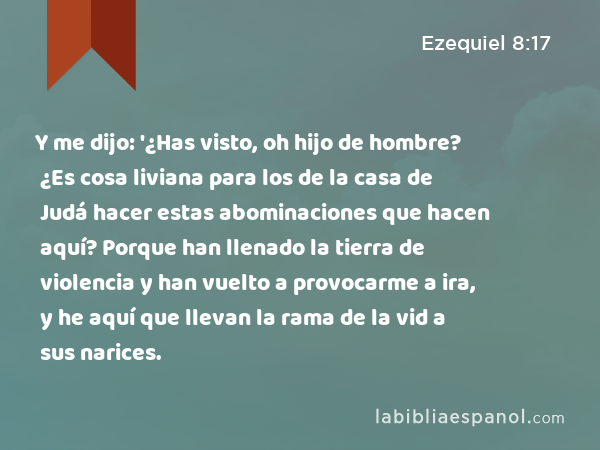 Y me dijo: '¿Has visto, oh hijo de hombre? ¿Es cosa liviana para los de la casa de Judá hacer estas abominaciones que hacen aquí? Porque han llenado la tierra de violencia y han vuelto a provocarme a ira, y he aquí que llevan la rama de la vid a sus narices. - Ezequiel 8:17