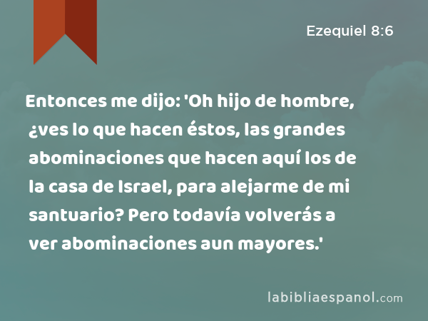 Entonces me dijo: 'Oh hijo de hombre, ¿ves lo que hacen éstos, las grandes abominaciones que hacen aquí los de la casa de Israel, para alejarme de mi santuario? Pero todavía volverás a ver abominaciones aun mayores.' - Ezequiel 8:6