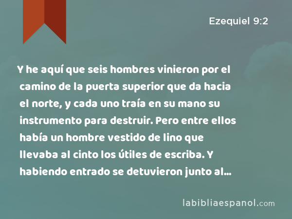 Y he aquí que seis hombres vinieron por el camino de la puerta superior que da hacia el norte, y cada uno traía en su mano su instrumento para destruir. Pero entre ellos había un hombre vestido de lino que llevaba al cinto los útiles de escriba. Y habiendo entrado se detuvieron junto al altar de bronce. - Ezequiel 9:2