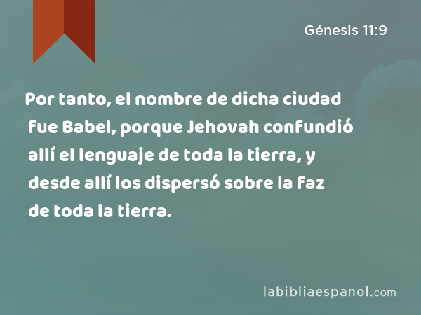 Por tanto, el nombre de dicha ciudad fue Babel, porque Jehovah confundió allí el lenguaje de toda la tierra, y desde allí los dispersó sobre la faz de toda la tierra. - Génesis 11:9