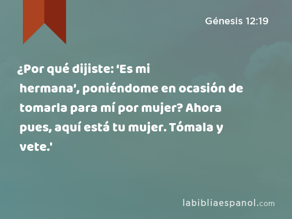 ¿Por qué dijiste: ‘Es mi hermana’, poniéndome en ocasión de tomarla para mí por mujer? Ahora pues, aquí está tu mujer. Tómala y vete.' - Génesis 12:19