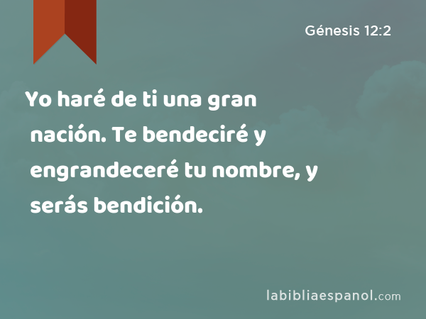 Yo haré de ti una gran nación. Te bendeciré y engrandeceré tu nombre, y serás bendición. - Génesis 12:2