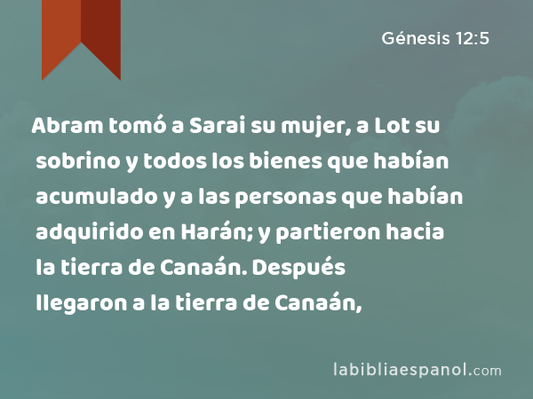 Abram tomó a Sarai su mujer, a Lot su sobrino y todos los bienes que habían acumulado y a las personas que habían adquirido en Harán; y partieron hacia la tierra de Canaán. Después llegaron a la tierra de Canaán, - Génesis 12:5