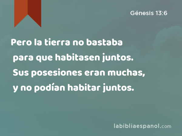 Pero la tierra no bastaba para que habitasen juntos. Sus posesiones eran muchas, y no podían habitar juntos. - Génesis 13:6