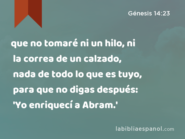 que no tomaré ni un hilo, ni la correa de un calzado, nada de todo lo que es tuyo, para que no digas después: 'Yo enriquecí a Abram.' - Génesis 14:23