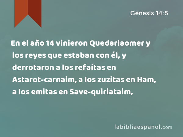 En el año 14 vinieron Quedarlaomer y los reyes que estaban con él, y derrotaron a los refaítas en Astarot-carnaim, a los zuzitas en Ham, a los emitas en Save-quiriataim, - Génesis 14:5