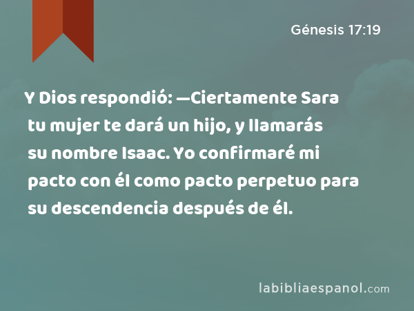 Y Dios respondió: —Ciertamente Sara tu mujer te dará un hijo, y llamarás su nombre Isaac. Yo confirmaré mi pacto con él como pacto perpetuo para su descendencia después de él. - Génesis 17:19