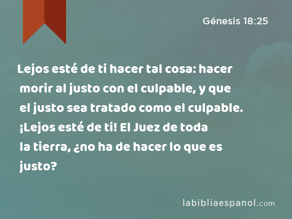 Lejos esté de ti hacer tal cosa: hacer morir al justo con el culpable, y que el justo sea tratado como el culpable. ¡Lejos esté de ti! El Juez de toda la tierra, ¿no ha de hacer lo que es justo? - Génesis 18:25