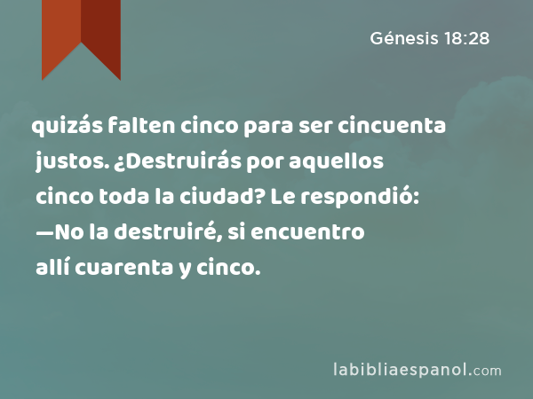 quizás falten cinco para ser cincuenta justos. ¿Destruirás por aquellos cinco toda la ciudad? Le respondió: —No la destruiré, si encuentro allí cuarenta y cinco. - Génesis 18:28