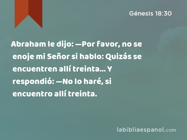 Abraham le dijo: —Por favor, no se enoje mi Señor si hablo: Quizás se encuentren allí treinta… Y respondió: —No lo haré, si encuentro allí treinta. - Génesis 18:30