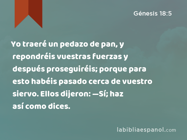 Yo traeré un pedazo de pan, y repondréis vuestras fuerzas y después proseguiréis; porque para esto habéis pasado cerca de vuestro siervo. Ellos dijeron: —Sí; haz así como dices. - Génesis 18:5