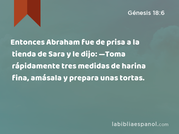 Entonces Abraham fue de prisa a la tienda de Sara y le dijo: —Toma rápidamente tres medidas de harina fina, amásala y prepara unas tortas. - Génesis 18:6