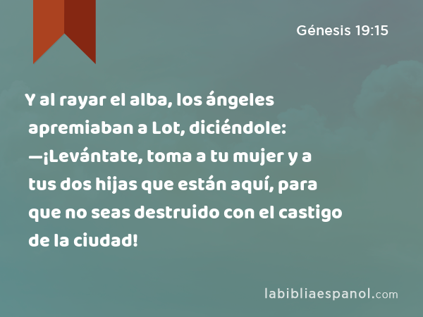 Y al rayar el alba, los ángeles apremiaban a Lot, diciéndole: —¡Levántate, toma a tu mujer y a tus dos hijas que están aquí, para que no seas destruido con el castigo de la ciudad! - Génesis 19:15