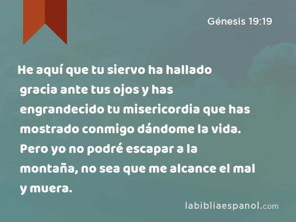 He aquí que tu siervo ha hallado gracia ante tus ojos y has engrandecido tu misericordia que has mostrado conmigo dándome la vida. Pero yo no podré escapar a la montaña, no sea que me alcance el mal y muera. - Génesis 19:19