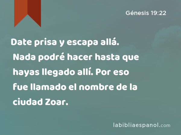 Date prisa y escapa allá. Nada podré hacer hasta que hayas llegado allí. Por eso fue llamado el nombre de la ciudad Zoar. - Génesis 19:22