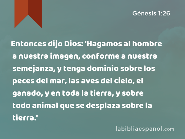 Entonces dijo Dios: 'Hagamos al hombre a nuestra imagen, conforme a nuestra semejanza, y tenga dominio sobre los peces del mar, las aves del cielo, el ganado, y en toda la tierra, y sobre todo animal que se desplaza sobre la tierra.' - Génesis 1:26