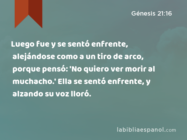 Luego fue y se sentó enfrente, alejándose como a un tiro de arco, porque pensó: 'No quiero ver morir al muchacho.' Ella se sentó enfrente, y alzando su voz lloró. - Génesis 21:16