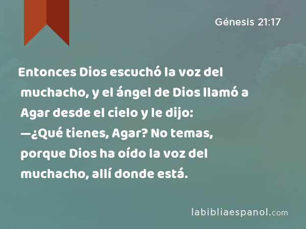 Entonces Dios escuchó la voz del muchacho, y el ángel de Dios llamó a Agar desde el cielo y le dijo: —¿Qué tienes, Agar? No temas, porque Dios ha oído la voz del muchacho, allí donde está. - Génesis 21:17