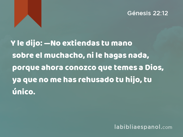 Y le dijo: —No extiendas tu mano sobre el muchacho, ni le hagas nada, porque ahora conozco que temes a Dios, ya que no me has rehusado tu hijo, tu único. - Génesis 22:12