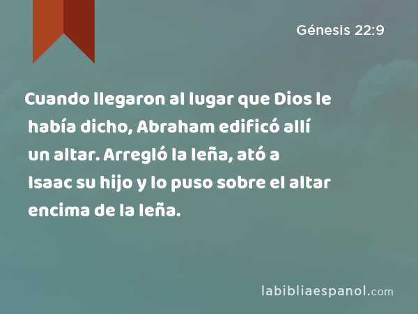 Cuando llegaron al lugar que Dios le había dicho, Abraham edificó allí un altar. Arregló la leña, ató a Isaac su hijo y lo puso sobre el altar encima de la leña. - Génesis 22:9