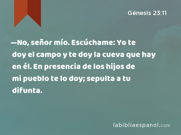 —No, señor mío. Escúchame: Yo te doy el campo y te doy la cueva que hay en él. En presencia de los hijos de mi pueblo te lo doy; sepulta a tu difunta. - Génesis 23:11