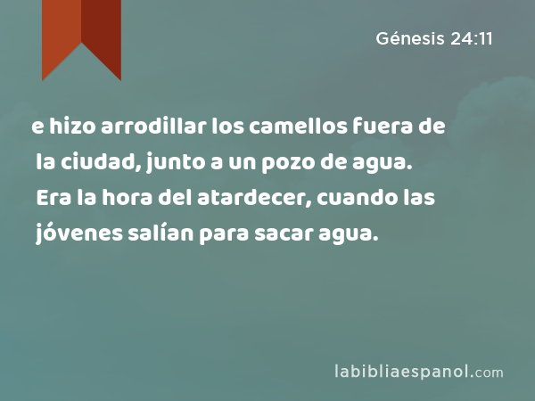 e hizo arrodillar los camellos fuera de la ciudad, junto a un pozo de agua. Era la hora del atardecer, cuando las jóvenes salían para sacar agua. - Génesis 24:11