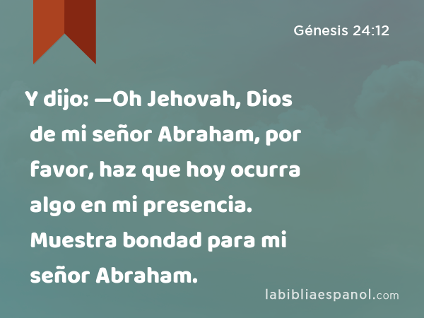 Y dijo: —Oh Jehovah, Dios de mi señor Abraham, por favor, haz que hoy ocurra algo en mi presencia. Muestra bondad para mi señor Abraham. - Génesis 24:12